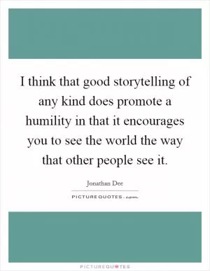 I think that good storytelling of any kind does promote a humility in that it encourages you to see the world the way that other people see it Picture Quote #1
