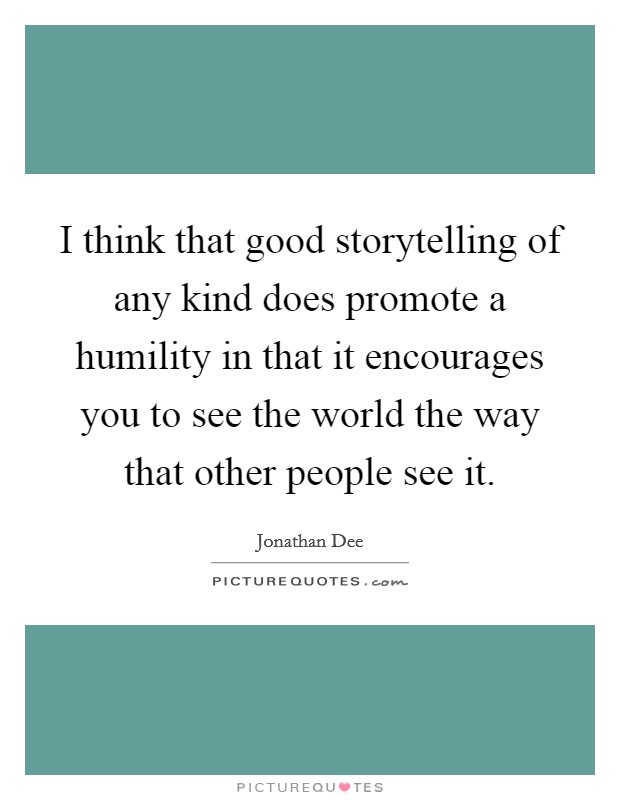 I think that good storytelling of any kind does promote a humility in that it encourages you to see the world the way that other people see it. Picture Quote #1
