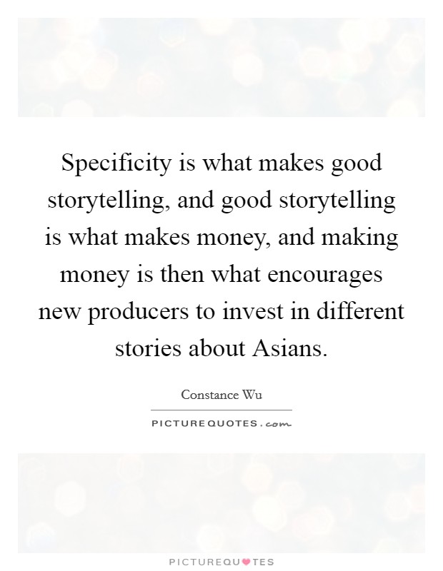 Specificity is what makes good storytelling, and good storytelling is what makes money, and making money is then what encourages new producers to invest in different stories about Asians. Picture Quote #1