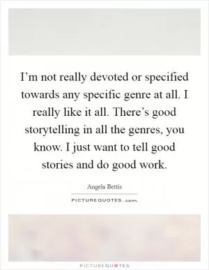 I’m not really devoted or specified towards any specific genre at all. I really like it all. There’s good storytelling in all the genres, you know. I just want to tell good stories and do good work Picture Quote #1