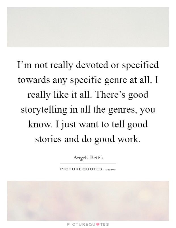I'm not really devoted or specified towards any specific genre at all. I really like it all. There's good storytelling in all the genres, you know. I just want to tell good stories and do good work. Picture Quote #1