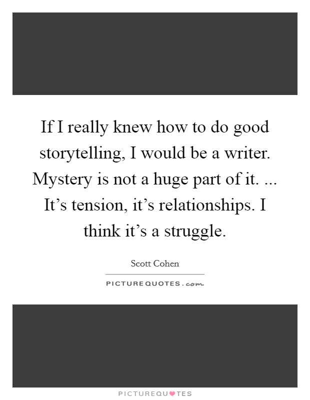If I really knew how to do good storytelling, I would be a writer. Mystery is not a huge part of it. ... It's tension, it's relationships. I think it's a struggle. Picture Quote #1