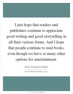 I just hope that readers and publishers continue to appreciate good writing and good storytelling in all their various forms. And I hope that people continue to read books, even though we have so many other options for entertainment Picture Quote #1