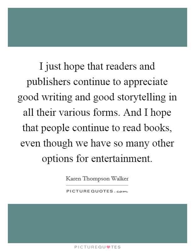 I just hope that readers and publishers continue to appreciate good writing and good storytelling in all their various forms. And I hope that people continue to read books, even though we have so many other options for entertainment. Picture Quote #1