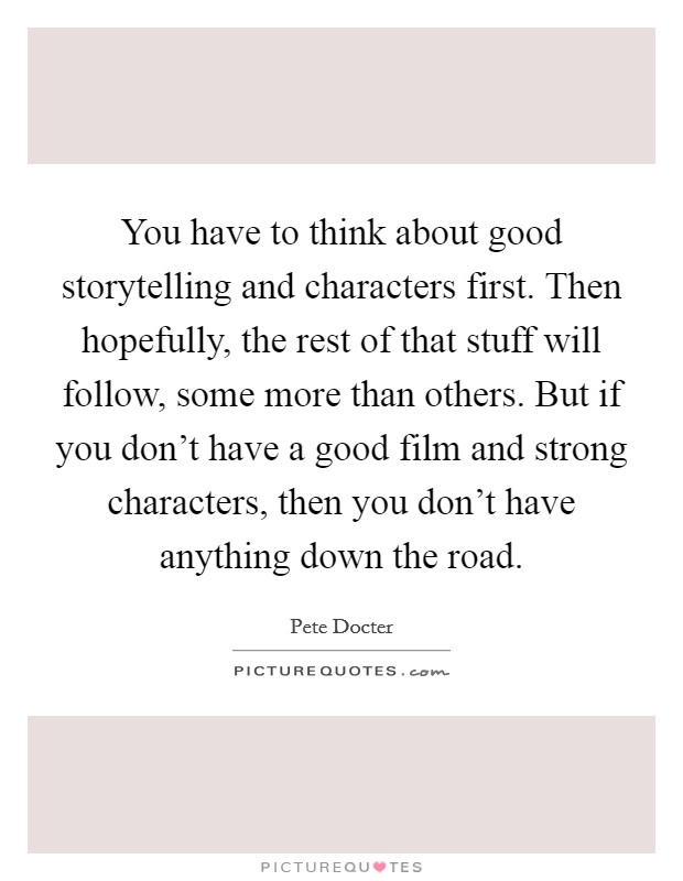You have to think about good storytelling and characters first. Then hopefully, the rest of that stuff will follow, some more than others. But if you don't have a good film and strong characters, then you don't have anything down the road. Picture Quote #1
