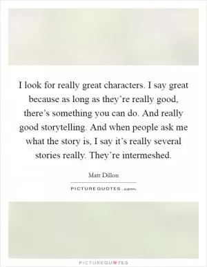 I look for really great characters. I say great because as long as they’re really good, there’s something you can do. And really good storytelling. And when people ask me what the story is, I say it’s really several stories really. They’re intermeshed Picture Quote #1