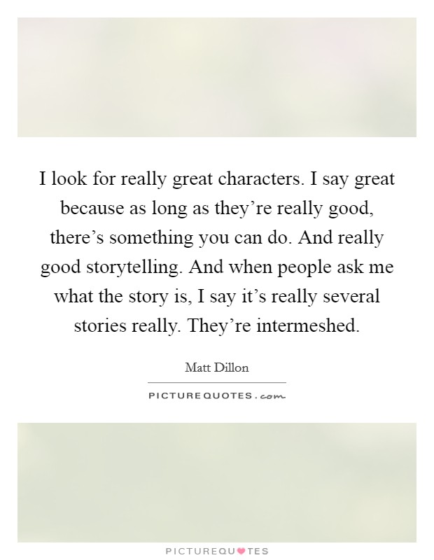 I look for really great characters. I say great because as long as they're really good, there's something you can do. And really good storytelling. And when people ask me what the story is, I say it's really several stories really. They're intermeshed. Picture Quote #1
