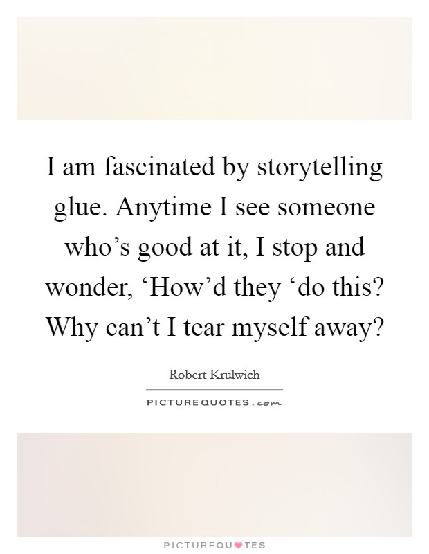I am fascinated by storytelling glue. Anytime I see someone who's good at it, I stop and wonder, ‘How'd they ‘do this? Why can't I tear myself away? Picture Quote #1