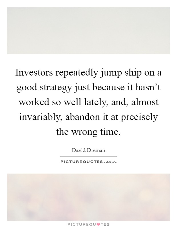 Investors repeatedly jump ship on a good strategy just because it hasn't worked so well lately, and, almost invariably, abandon it at precisely the wrong time. Picture Quote #1