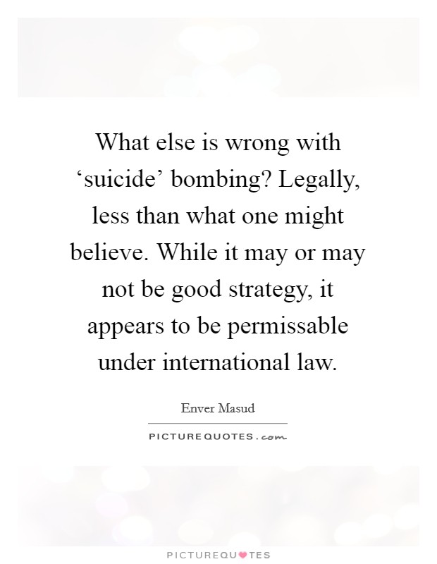 What else is wrong with ‘suicide' bombing? Legally, less than what one might believe. While it may or may not be good strategy, it appears to be permissable under international law. Picture Quote #1