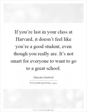 If you’re last in your class at Harvard, it doesn’t feel like you’re a good student, even though you really are. It’s not smart for everyone to want to go to a great school Picture Quote #1