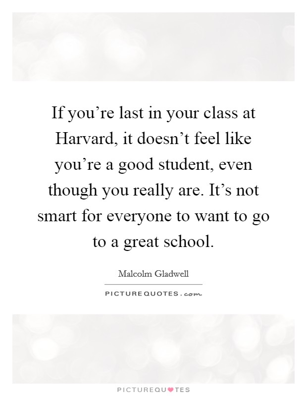 If you're last in your class at Harvard, it doesn't feel like you're a good student, even though you really are. It's not smart for everyone to want to go to a great school. Picture Quote #1