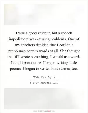 I was a good student, but a speech impediment was causing problems. One of my teachers decided that I couldn’t pronounce certain words at all. She thought that if I wrote something, I would use words I could pronounce. I began writing little poems. I began to write short stories, too Picture Quote #1
