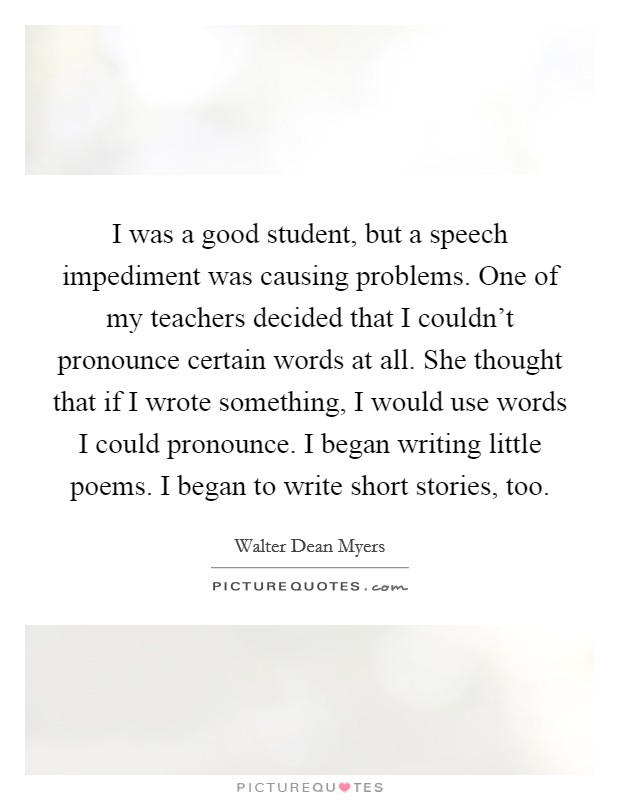 I was a good student, but a speech impediment was causing problems. One of my teachers decided that I couldn't pronounce certain words at all. She thought that if I wrote something, I would use words I could pronounce. I began writing little poems. I began to write short stories, too. Picture Quote #1