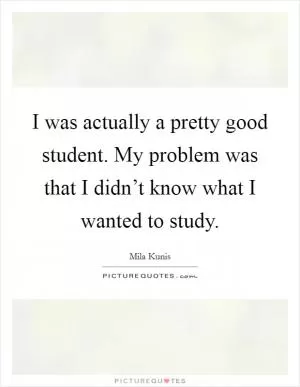 I was actually a pretty good student. My problem was that I didn’t know what I wanted to study Picture Quote #1