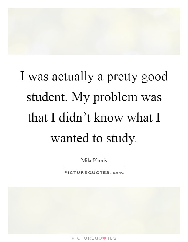 I was actually a pretty good student. My problem was that I didn’t know what I wanted to study Picture Quote #1