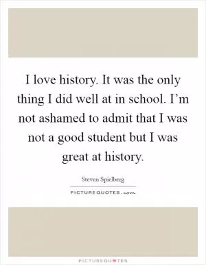I love history. It was the only thing I did well at in school. I’m not ashamed to admit that I was not a good student but I was great at history Picture Quote #1