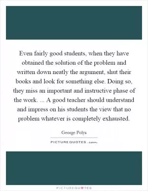 Even fairly good students, when they have obtained the solution of the problem and written down neatly the argument, shut their books and look for something else. Doing so, they miss an important and instructive phase of the work. ... A good teacher should understand and impress on his students the view that no problem whatever is completely exhausted Picture Quote #1