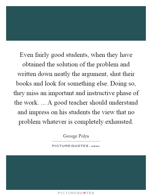 Even fairly good students, when they have obtained the solution of the problem and written down neatly the argument, shut their books and look for something else. Doing so, they miss an important and instructive phase of the work. ... A good teacher should understand and impress on his students the view that no problem whatever is completely exhausted. Picture Quote #1