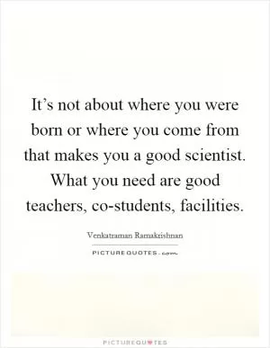 It’s not about where you were born or where you come from that makes you a good scientist. What you need are good teachers, co-students, facilities Picture Quote #1