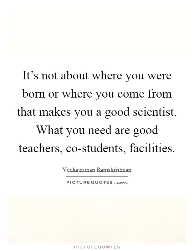 It's not about where you were born or where you come from that makes you a good scientist. What you need are good teachers, co-students, facilities. Picture Quote #1