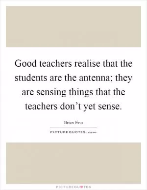 Good teachers realise that the students are the antenna; they are sensing things that the teachers don’t yet sense Picture Quote #1
