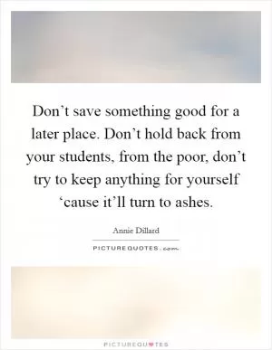 Don’t save something good for a later place. Don’t hold back from your students, from the poor, don’t try to keep anything for yourself ‘cause it’ll turn to ashes Picture Quote #1