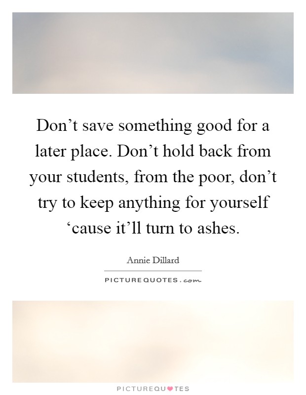 Don't save something good for a later place. Don't hold back from your students, from the poor, don't try to keep anything for yourself ‘cause it'll turn to ashes. Picture Quote #1