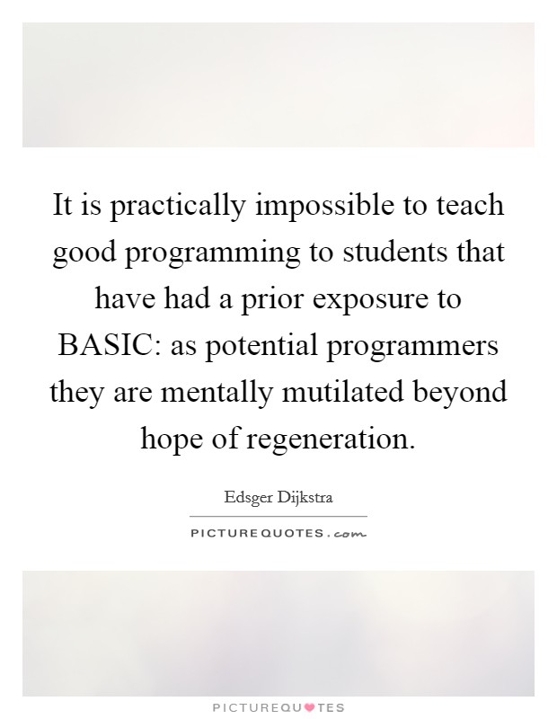 It is practically impossible to teach good programming to students that have had a prior exposure to BASIC: as potential programmers they are mentally mutilated beyond hope of regeneration. Picture Quote #1