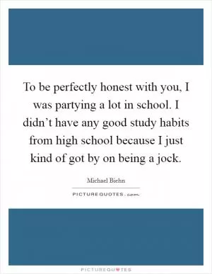 To be perfectly honest with you, I was partying a lot in school. I didn’t have any good study habits from high school because I just kind of got by on being a jock Picture Quote #1