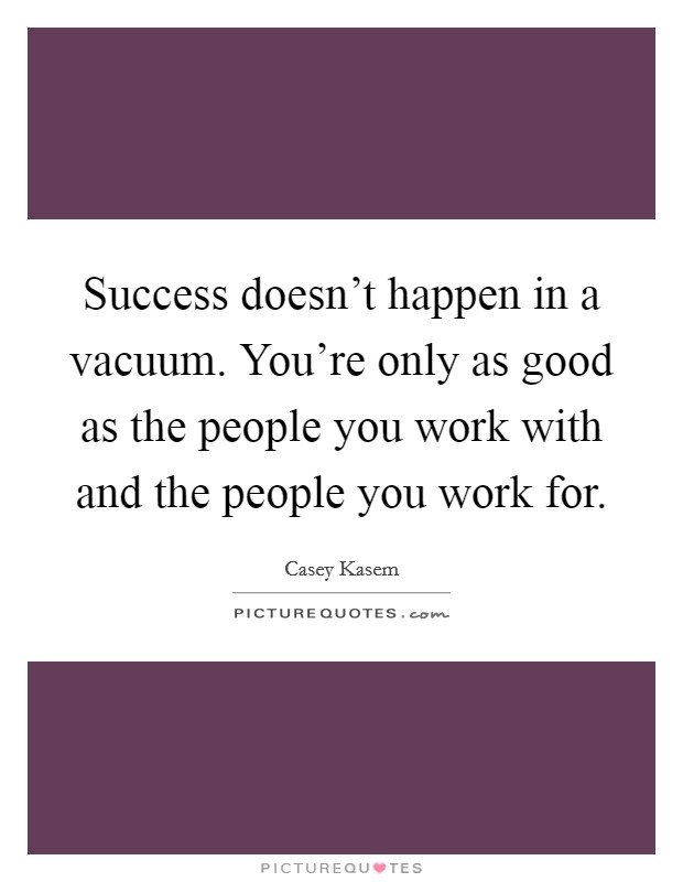 Success doesn't happen in a vacuum. You're only as good as the people you work with and the people you work for. Picture Quote #1
