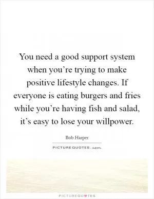 You need a good support system when you’re trying to make positive lifestyle changes. If everyone is eating burgers and fries while you’re having fish and salad, it’s easy to lose your willpower Picture Quote #1