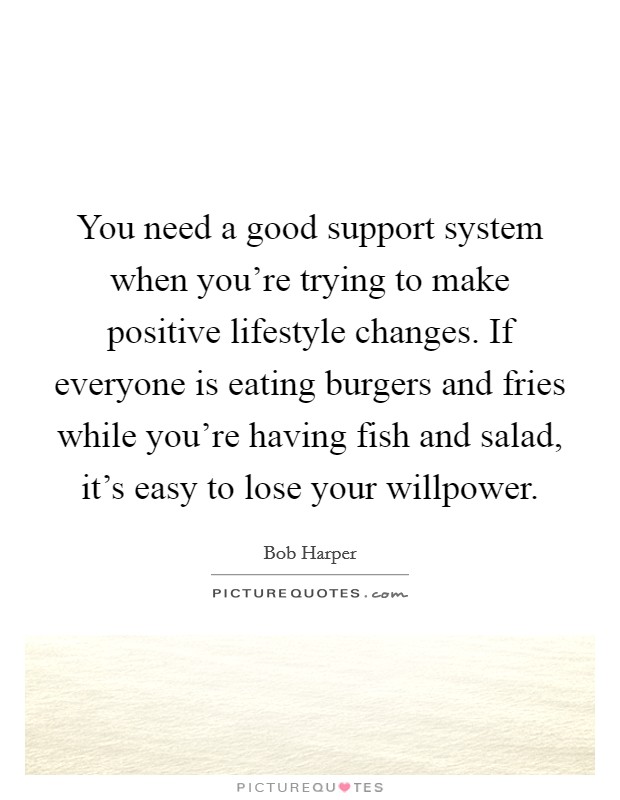 You need a good support system when you're trying to make positive lifestyle changes. If everyone is eating burgers and fries while you're having fish and salad, it's easy to lose your willpower. Picture Quote #1