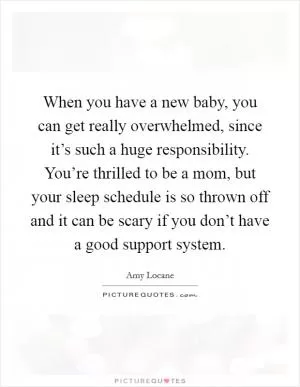 When you have a new baby, you can get really overwhelmed, since it’s such a huge responsibility. You’re thrilled to be a mom, but your sleep schedule is so thrown off and it can be scary if you don’t have a good support system Picture Quote #1
