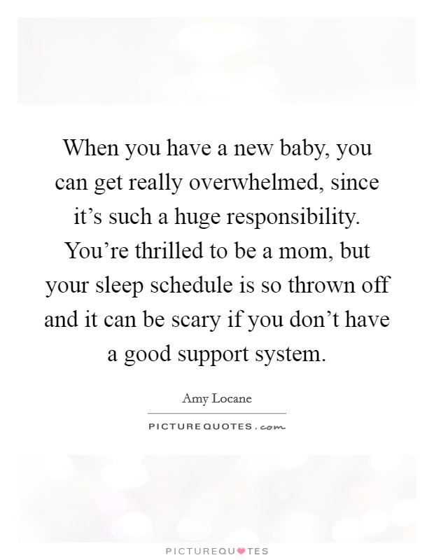 When you have a new baby, you can get really overwhelmed, since it's such a huge responsibility. You're thrilled to be a mom, but your sleep schedule is so thrown off and it can be scary if you don't have a good support system. Picture Quote #1