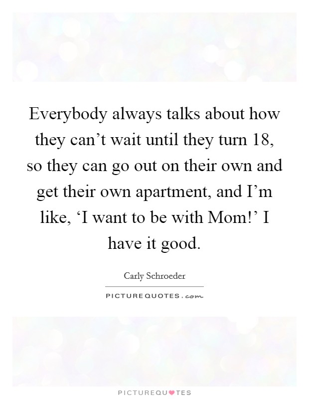 Everybody always talks about how they can't wait until they turn 18, so they can go out on their own and get their own apartment, and I'm like, ‘I want to be with Mom!' I have it good. Picture Quote #1