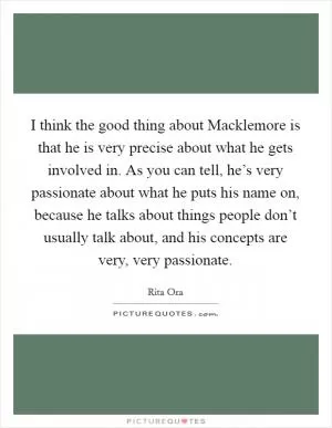 I think the good thing about Macklemore is that he is very precise about what he gets involved in. As you can tell, he’s very passionate about what he puts his name on, because he talks about things people don’t usually talk about, and his concepts are very, very passionate Picture Quote #1