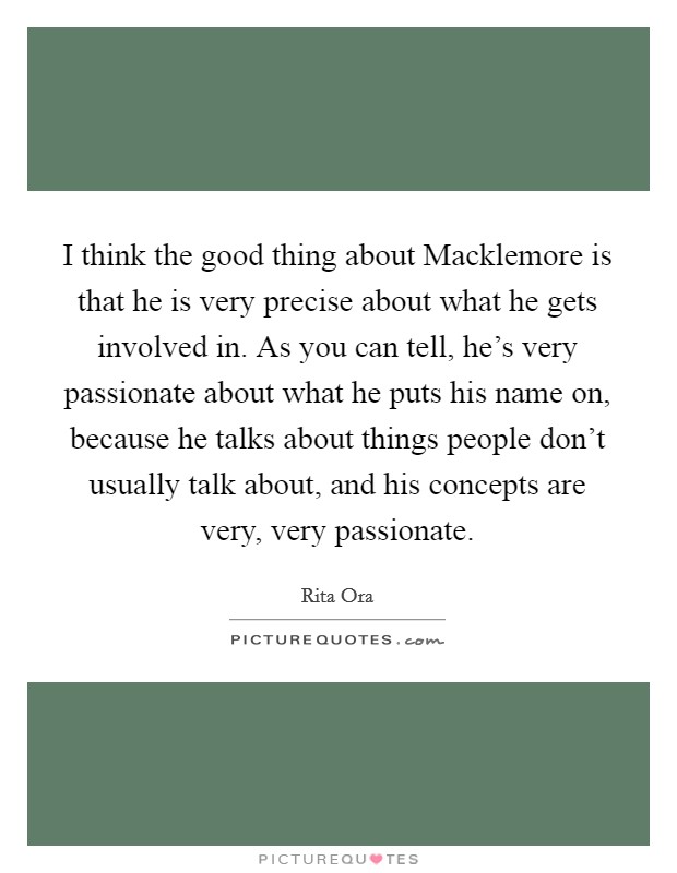 I think the good thing about Macklemore is that he is very precise about what he gets involved in. As you can tell, he's very passionate about what he puts his name on, because he talks about things people don't usually talk about, and his concepts are very, very passionate. Picture Quote #1