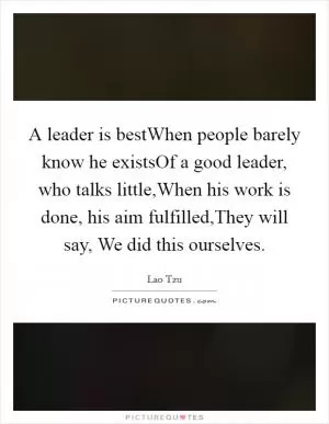 A leader is bestWhen people barely know he existsOf a good leader, who talks little,When his work is done, his aim fulfilled,They will say, We did this ourselves Picture Quote #1