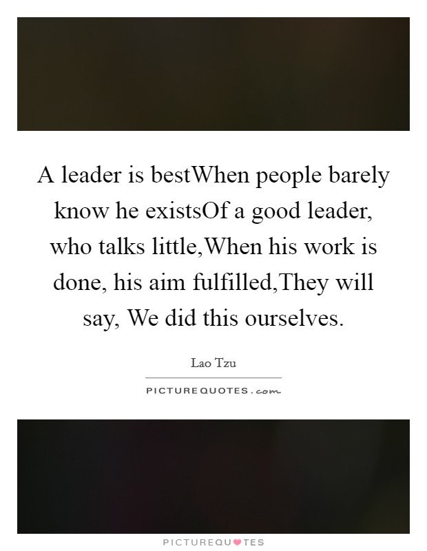 A leader is bestWhen people barely know he existsOf a good leader, who talks little,When his work is done, his aim fulfilled,They will say, We did this ourselves. Picture Quote #1