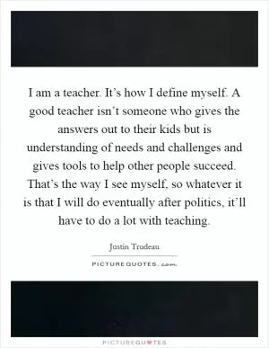 I am a teacher. It’s how I define myself. A good teacher isn’t someone who gives the answers out to their kids but is understanding of needs and challenges and gives tools to help other people succeed. That’s the way I see myself, so whatever it is that I will do eventually after politics, it’ll have to do a lot with teaching Picture Quote #1