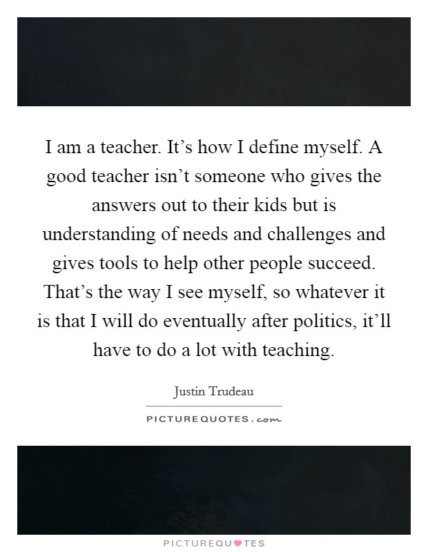 I am a teacher. It's how I define myself. A good teacher isn't someone who gives the answers out to their kids but is understanding of needs and challenges and gives tools to help other people succeed. That's the way I see myself, so whatever it is that I will do eventually after politics, it'll have to do a lot with teaching. Picture Quote #1