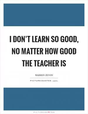 I don’t learn so good, no matter how good the teacher is Picture Quote #1
