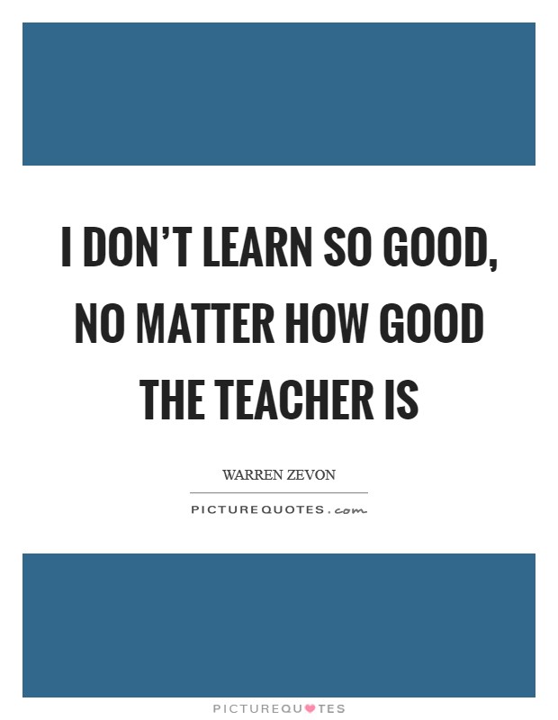 I don't learn so good, no matter how good the teacher is Picture Quote #1