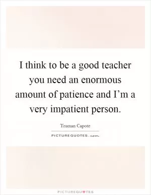 I think to be a good teacher you need an enormous amount of patience and I’m a very impatient person Picture Quote #1