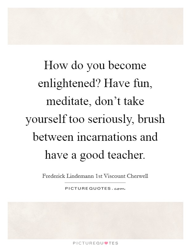 How do you become enlightened? Have fun, meditate, don't take yourself too seriously, brush between incarnations and have a good teacher. Picture Quote #1