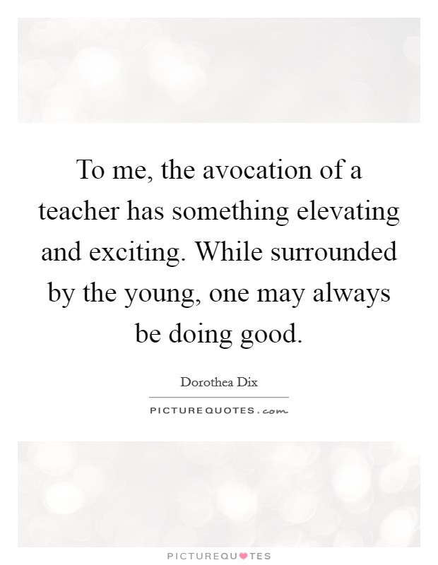 To me, the avocation of a teacher has something elevating and exciting. While surrounded by the young, one may always be doing good. Picture Quote #1