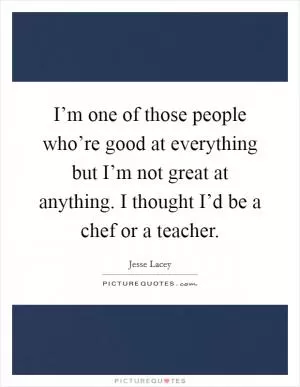I’m one of those people who’re good at everything but I’m not great at anything. I thought I’d be a chef or a teacher Picture Quote #1