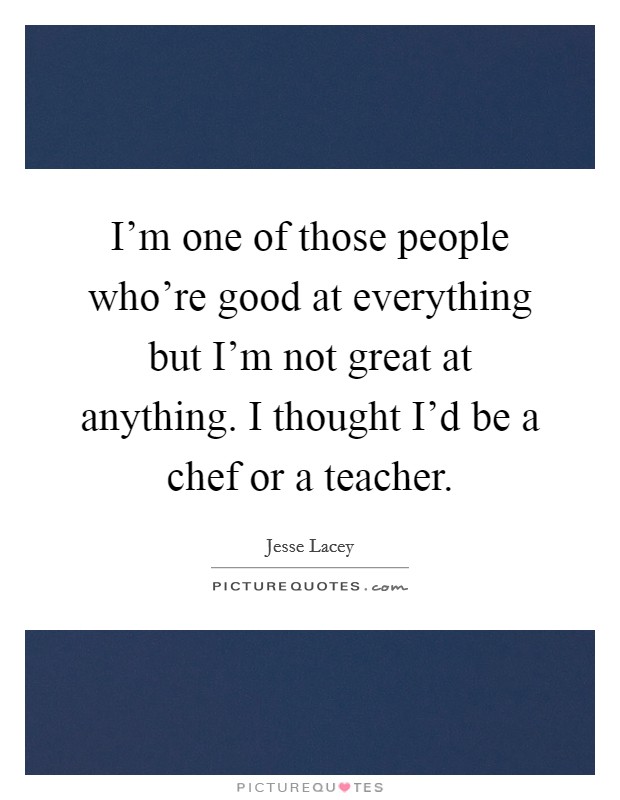 I'm one of those people who're good at everything but I'm not great at anything. I thought I'd be a chef or a teacher. Picture Quote #1