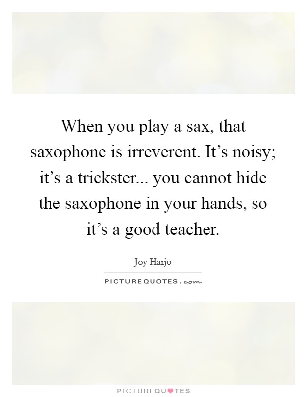 When you play a sax, that saxophone is irreverent. It's noisy; it's a trickster... you cannot hide the saxophone in your hands, so it's a good teacher. Picture Quote #1
